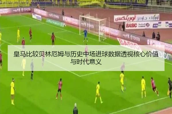皇马比较贝林厄姆与历史中场进球数据透视核心价值与时代意义