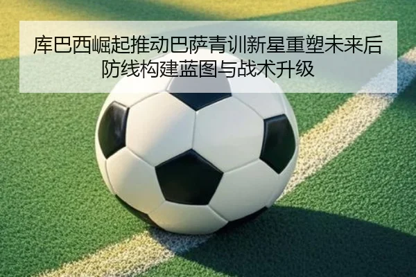 库巴西崛起推动巴萨青训新星重塑未来后防线构建蓝图与战术升级